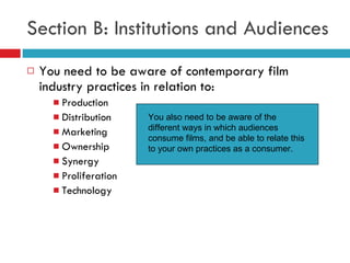 Section B: Institutions and Audiences You need to be aware of contemporary film industry practices in relation to: Production Distribution Marketing Ownership Synergy Proliferation Technology You also need to be aware of the different ways in which audiences consume films, and be able to relate this to your own practices as a consumer. 