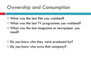 Ownership and Consumption What was the last film you watched? What was the last TV programme you watched? What was the last magazine or newspaper you read? Do you know who they were produced by? Do you know who owns that company? 