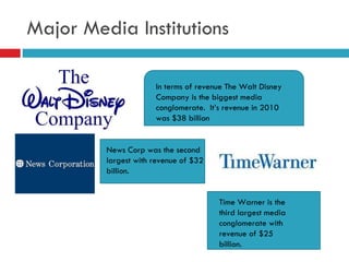 Major Media Institutions In terms of revenue The Walt Disney Company is the biggest media conglomerate.  It’s revenue in 2010 was $38 billion  News Corp was the second largest with revenue of $32 billion. Time Warner is the third largest media conglomerate with revenue of $25 billion.  