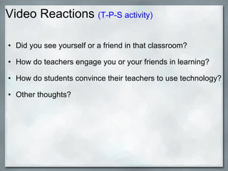 Video Reactions  (T-P-S activity) Did you see yourself or a friend in that classroom? How do teachers engage you or your friends in learning? How do students convince their teachers to use technology? Other thoughts? 