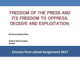 FREEDOM OF THE PRESS AND
ITS FREEDOM TO OPPRESS,
DECEIVE AND EXPLOITATION.
By Clement Masie Daka
Extracts from school Assignment 2017
Student Media Studies,
Zambia
 