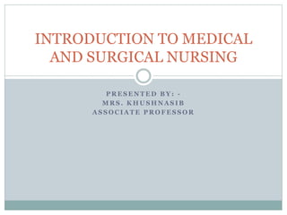 P R E S E N T E D B Y : -
M R S . K H U S H N A S I B
A S S O C I A T E P R O F E S S O R
INTRODUCTION TO MEDICAL
AND SURGICAL NURSING
 