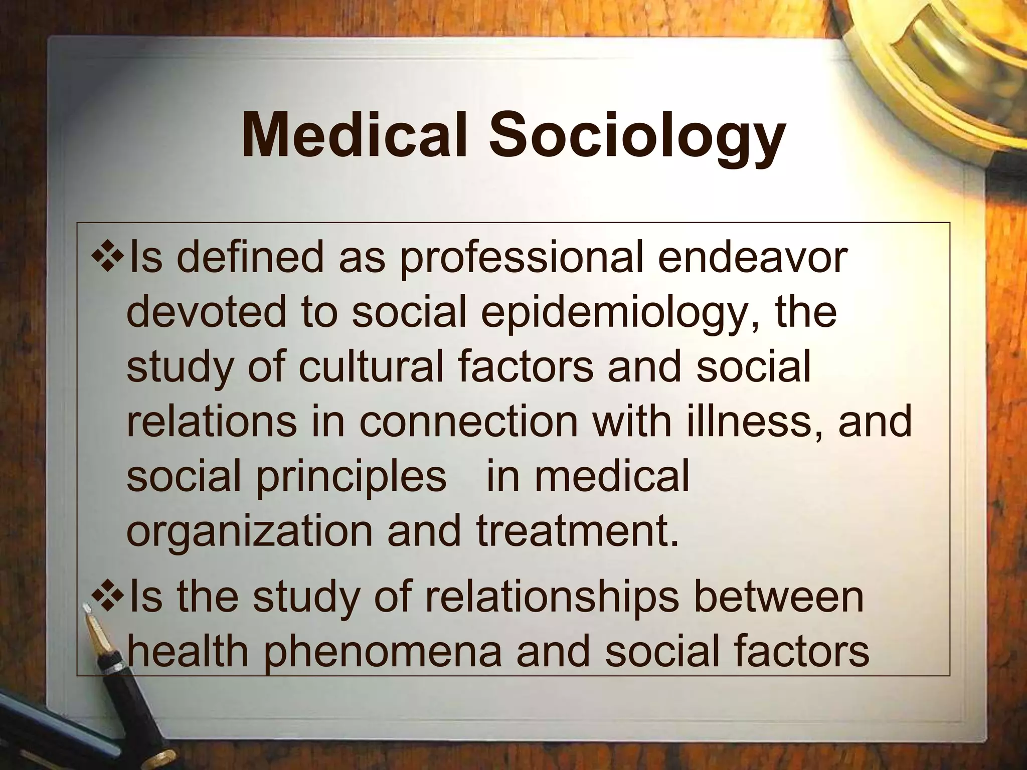 Medical Sociology
Is defined as professional endeavor
devoted to social epidemiology, the
study of cultural factors and social
relations in connection with illness, and
social principles in medical
organization and treatment.
Is the study of relationships between
health phenomena and social factors
 