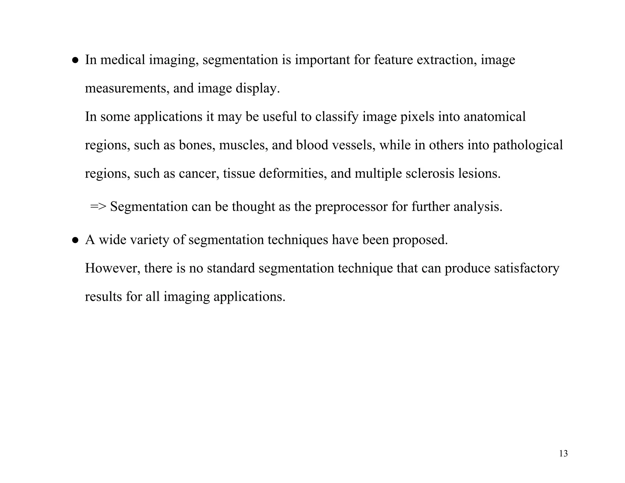 13
● In medical imaging, segmentation is important for feature extraction, image
measurements, and image display.
In some applications it may be useful to classify image pixels into anatomical
regions, such as bones, muscles, and blood vessels, while in others into pathological
regions, such as cancer, tissue deformities, and multiple sclerosis lesions.
=> Segmentation can be thought as the preprocessor for further analysis.
● A wide variety of segmentation techniques have been proposed.
However, there is no standard segmentation technique that can produce satisfactory
results for all imaging applications.
 