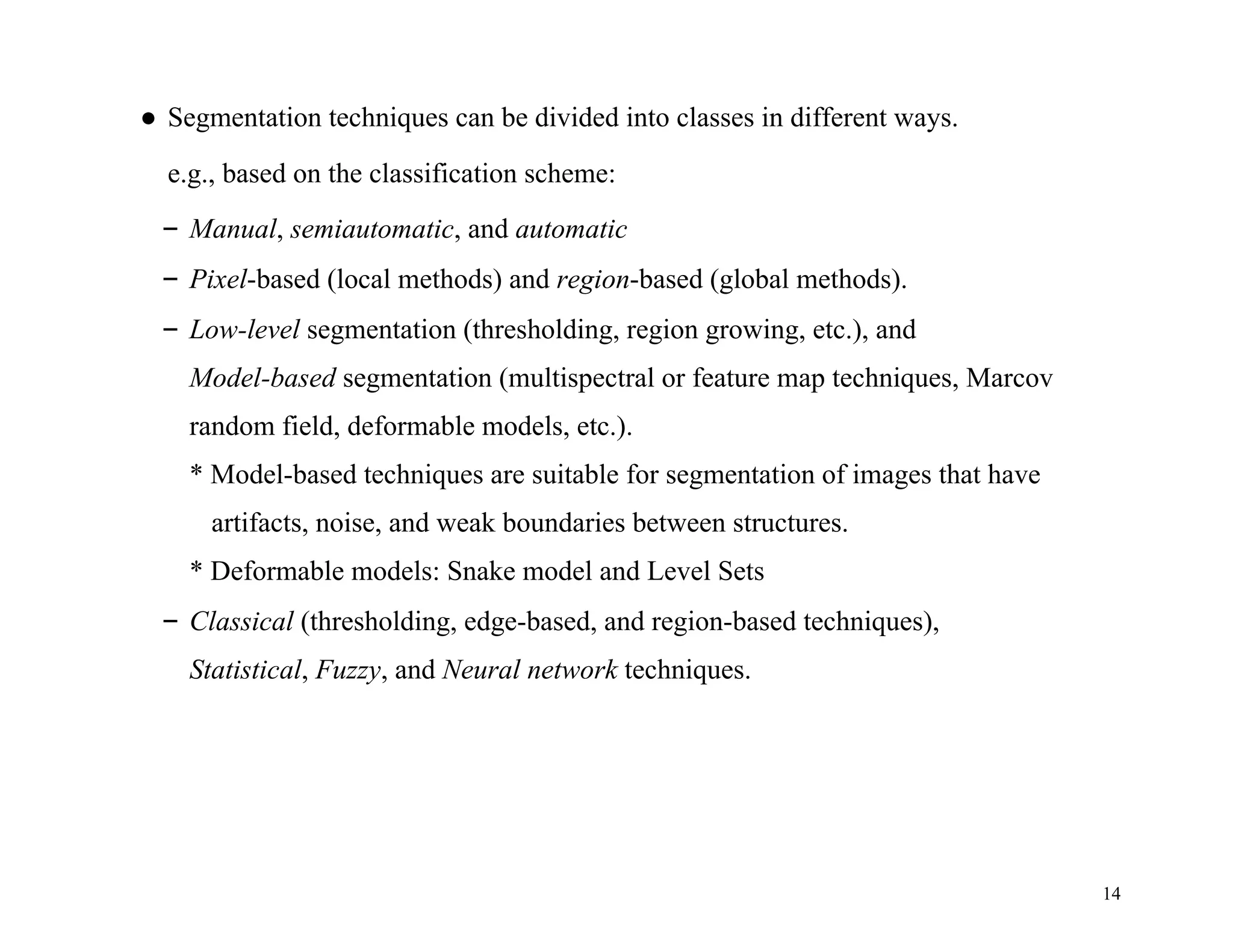 14
● Segmentation techniques can be divided into classes in different ways.
e.g., based on the classification scheme:
– Manual, semiautomatic, and automatic
– Pixel-based (local methods) and region-based (global methods).
– Low-level segmentation (thresholding, region growing, etc.), and
Model-based segmentation (multispectral or feature map techniques, Marcov
random field, deformable models, etc.).
* Model-based techniques are suitable for segmentation of images that have
artifacts, noise, and weak boundaries between structures.
* Deformable models: Snake model and Level Sets
– Classical (thresholding, edge-based, and region-based techniques),
Statistical, Fuzzy, and Neural network techniques.
 