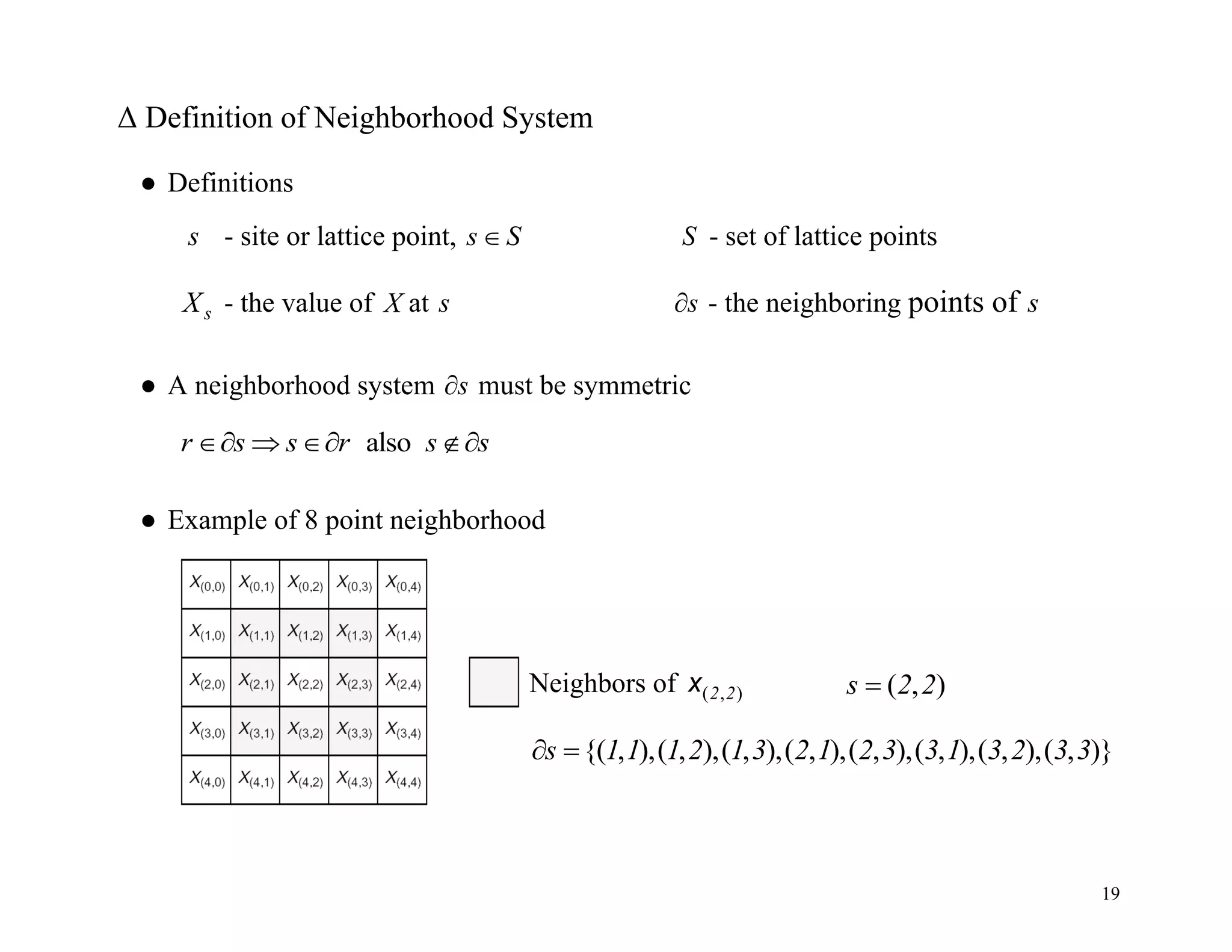 19
Δ Definition of Neighborhood System
● Definitions
s - site or lattice point, s S
 S - set of lattice points
s
X - the value of X at s s
 - the neighboring points of s
● A neighborhood system s
 must be symmetric
also
r s s r s s
   
● Example of 8 point neighborhood
Neighbors of ( , )
2 2
x
{( , ),( , ),( , ),( , ),( , ),( , ),( , ),( , )}
s 1 1 1 2 1 3 2 1 2 3 3 1 3 2 3 3
 
( , )
s 2 2

 