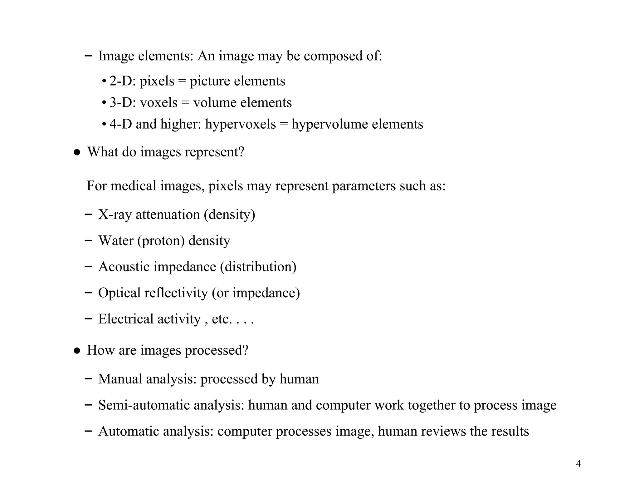 4
– Image elements: An image may be composed of:
• 2-D: pixels = picture elements
• 3-D: voxels = volume elements
• 4-D and higher: hypervoxels = hypervolume elements
● What do images represent?
For medical images, pixels may represent parameters such as:
– X-ray attenuation (density)
– Water (proton) density
– Acoustic impedance (distribution)
– Optical reflectivity (or impedance)
– Electrical activity , etc. . . .
● How are images processed?
– Manual analysis: processed by human
– Semi-automatic analysis: human and computer work together to process image
– Automatic analysis: computer processes image, human reviews the results
 