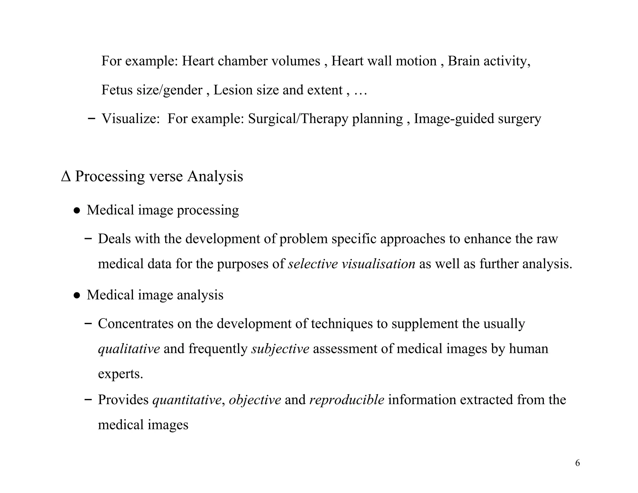 6
For example: Heart chamber volumes , Heart wall motion , Brain activity,
Fetus size/gender , Lesion size and extent , …
– Visualize: For example: Surgical/Therapy planning , Image-guided surgery
Δ Processing verse Analysis
● Medical image processing
– Deals with the development of problem specific approaches to enhance the raw
medical data for the purposes of selective visualisation as well as further analysis.
● Medical image analysis
– Concentrates on the development of techniques to supplement the usually
qualitative and frequently subjective assessment of medical images by human
experts.
– Provides quantitative, objective and reproducible information extracted from the
medical images
 