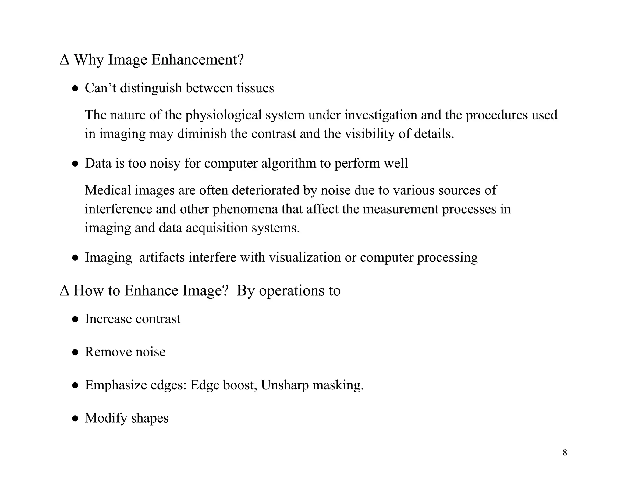 8
Δ Why Image Enhancement?
● Can’t distinguish between tissues
The nature of the physiological system under investigation and the procedures used
in imaging may diminish the contrast and the visibility of details.
● Data is too noisy for computer algorithm to perform well
Medical images are often deteriorated by noise due to various sources of
interference and other phenomena that affect the measurement processes in
imaging and data acquisition systems.
● Imaging artifacts interfere with visualization or computer processing
Δ How to Enhance Image? By operations to
● Increase contrast
● Remove noise
● Emphasize edges: Edge boost, Unsharp masking.
● Modify shapes
 