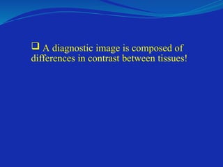  A diagnostic image is composed of
differences in contrast between tissues!
 