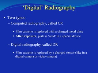 ‘Digital’ Radiography
• Two types
– Computed radiography, called CR
• Film cassette is replaced with a charged metal plate
• After exposure, plate is ‘read’ in a special device
– Digital radiography, called DR
• Film cassette is replaced by a charged sensor (like in a
digital camera or video camera)
 