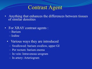 Contrast Agent
• Anything that enhances the differences between tissues
of similar densities
• For XRAY contrast agents :
– Barium
– Iodine
• Various ways they are introduced
–
–
–
–
Swallowed: barium swallow, upper GI
Per rectum: barium enema
In vein: Intravenous urogram
In artery: Arteriogram
 