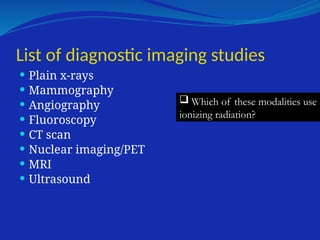 List of diagnostic imaging studies
 Plain x-rays
 Mammography
 Angiography
 Fluoroscopy
 CT scan
 Nuclear imaging/PET
 MRI
 Ultrasound
 Which of these modalities use
ionizing radiation?
 