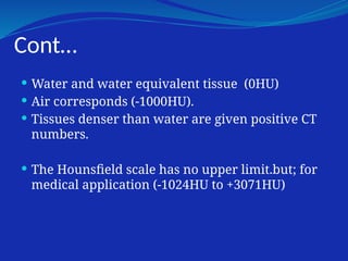 Cont…
 Water and water equivalent tissue (0HU)
 Air corresponds (-1000HU).
 Tissues denser than water are given positive CT
numbers.
 The Hounsfield scale has no upper limit.but; for
medical application (-1024HU to +3071HU)
 