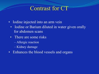 Contrast for CT
• Iodine injected into an arm vein
• Iodine or Barium diluted in water given orally
for abdomen scans
• There are some risks
– Allergic reaction
– Kidney damage
• Enhances the blood vessels and organs
 