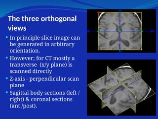 The three orthogonal
views
 In principle slice image can
be generated in arbitrary
orientation.
 However; for CT mostly a
transverse (x/y plane) is
scanned directly
 Z-axis - perpendicular scan
plane
 Sagittal body sections (left /
right) & coronal sections
(ant /post).
 