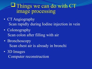 Things we can do with CT
image processing
• CT Angiography
Scan rapidly during Iodine injection in vein
• Colonography
Scan colon after filling with air
• Bronchoscopy
Scan chest air is already in bronchi
• 3D Images
Computer reconstruction
 
