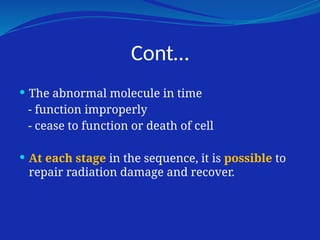 Cont…
 The abnormal molecule in time
- function improperly
- cease to function or death of cell
 At each stage in the sequence, it is possible to
repair radiation damage and recover.
 
