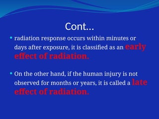 Cont…
 radiation response occurs within minutes or
days after exposure, it is classified as an early
effect of radiation.
 On the other hand, if the human injury is not
observed for months or years, it is called a late
effect of radiation.
 