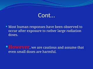 Cont…
 Most human responses have been observed to
occur after exposure to rather large radiation
doses.
However, we are cautious and assume that
even small doses are harmful.
 