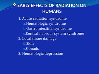 EARLY EFFECTS OF RADIATION ON
HUMANS
1. Acute radiation syndrome
a.Hematologic syndrome
b.Gastrointestinal syndrome
c.Central nervous system syndrome
2. Local tissue damage
d.Skin
e.Gonads
3. Hematologic depression
 