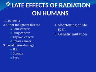 LATE EFFECTS OF RADIATION
ON HUMANS
1. Leukemia
2. Other malignant disease
a.Bone cancer
b.Lung cancer
c.Thyroid cancer
d.Breast cancer
3. Local tissue damage
e.Skin
f. Gonads
g.Eyes
4. Shortening of life
span
5. Genetic mutation
 