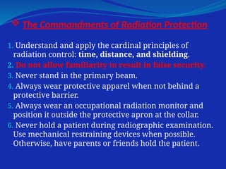  The Commandments of Radiation Protection
1. Understand and apply the cardinal principles of
radiation control: time, distance, and shielding.
2. Do not allow familiarity to result in false security.
3. Never stand in the primary beam.
4. Always wear protective apparel when not behind a
protective barrier.
5. Always wear an occupational radiation monitor and
position it outside the protective apron at the collar.
6. Never hold a patient during radiographic examination.
Use mechanical restraining devices when possible.
Otherwise, have parents or friends hold the patient.
 