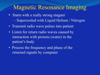 Magnetic Resonance Imaging
• Starts with a really strong magnet
– Supercooled with Liquid Helium / Nitrogen
• Transmit radio wave pulses into patient
• Listen for return radio waves caused by
interaction with protons (water) in the
patient’s body
• Process the frequency and phase of the
returned signals by computer
 