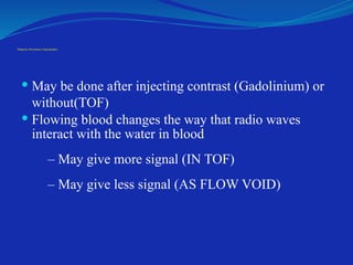 Magnetic Resonance Angiography
 May be done after injecting contrast (Gadolinium) or
without(TOF)
 Flowing blood changes the way that radio waves
interact with the water in blood
– May give more signal (IN TOF)
– May give less signal (AS FLOW VOID)
 