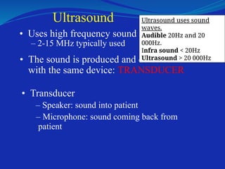 Ultrasound
• Uses high frequency sound
– 2-15 MHz typically used
• The sound is produced and detected
with the same device: TRANSDUCER
• Transducer
– Speaker: sound into patient
– Microphone: sound coming back from
patient
Ultrasound uses sound
waves.
Audible 20Hz and 20
000Hz.
Infra sound < 20Hz
Ultrasound > 20 000Hz
 