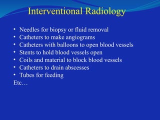 Interventional Radiology
• Needles for biopsy or fluid removal
• Catheters to make angiograms
• Catheters with balloons to open blood vessels
• Stents to hold blood vessels open
• Coils and material to block blood vessels
• Catheters to drain abscesses
• Tubes for feeding
Etc…
 