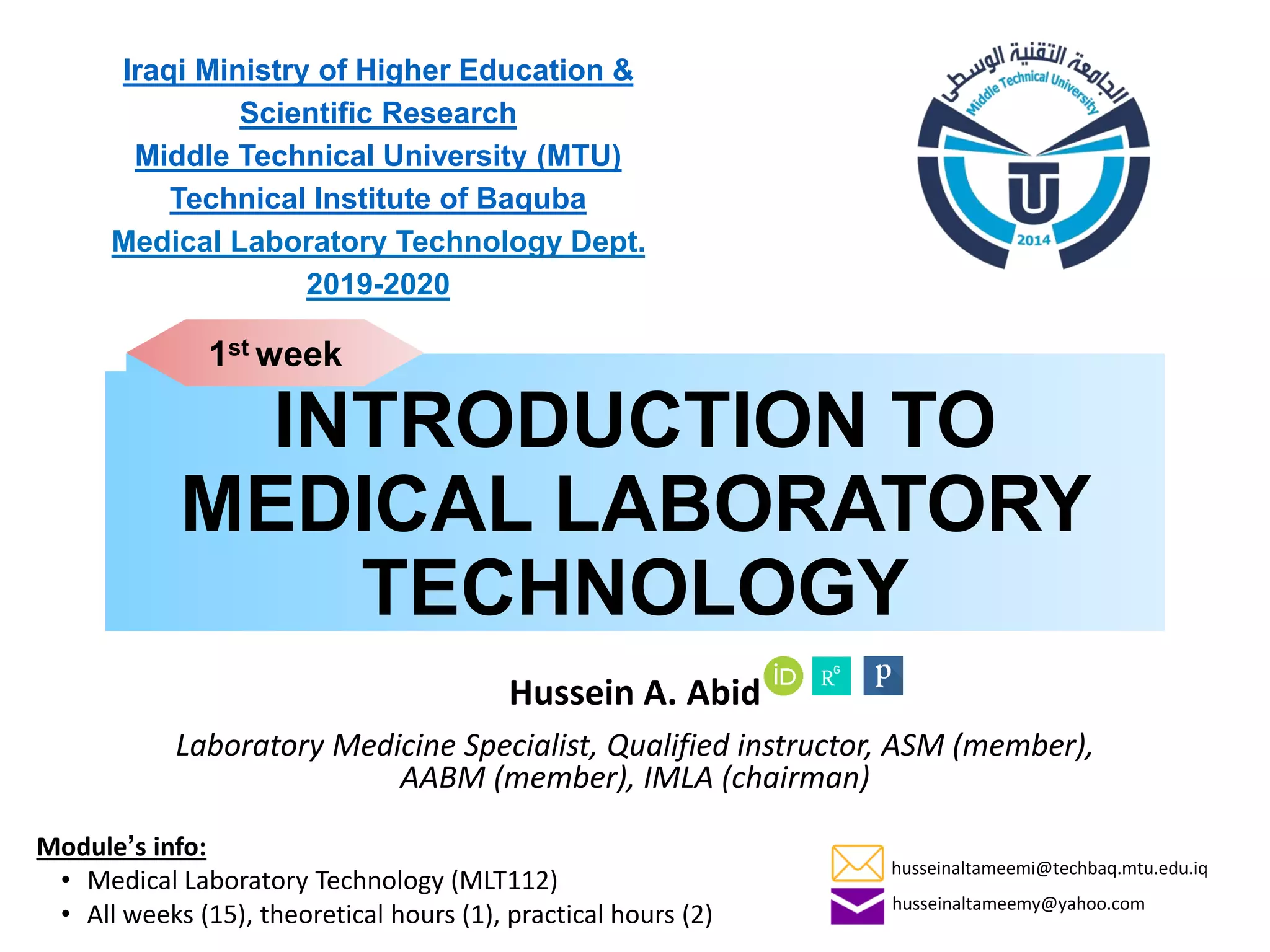 INTRODUCTION TO
MEDICAL LABORATORY
TECHNOLOGY
Hussein A. Abid
Laboratory Medicine Specialist, Qualified instructor, ASM (member),
AABM (member), IMLA (chairman)
Iraqi Ministry of Higher Education &
Scientific Research
Middle Technical University (MTU)
Technical Institute of Baquba
Medical Laboratory Technology Dept.
2019-2020
Module’s info:
• Medical Laboratory Technology (MLT112)
• All weeks (15), theoretical hours (1), practical hours (2)
1st week
husseinaltameemi@techbaq.mtu.edu.iq
husseinaltameemy@yahoo.com
 