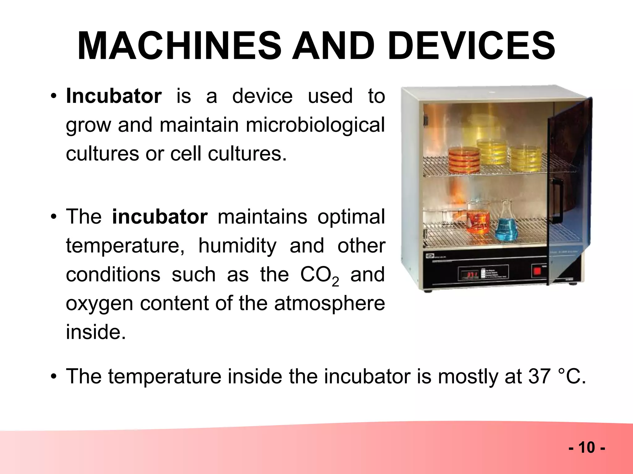 MACHINES AND DEVICES
- 10 -
• Incubator is a device used to
grow and maintain microbiological
cultures or cell cultures.
• The incubator maintains optimal
temperature, humidity and other
conditions such as the CO2 and
oxygen content of the atmosphere
inside.
• The temperature inside the incubator is mostly at 37 °C.
 