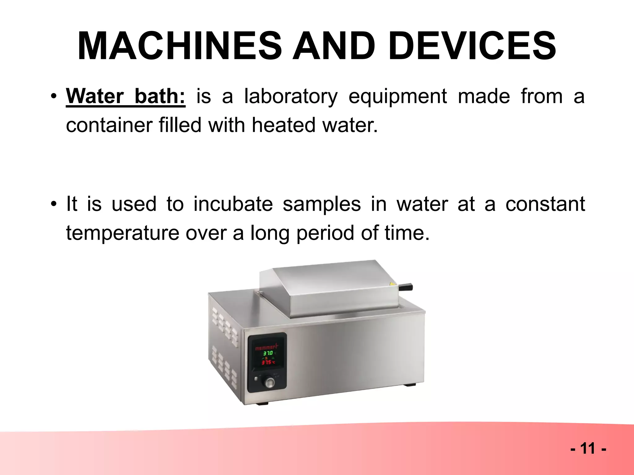 MACHINES AND DEVICES
- 11 -
• Water bath: is a laboratory equipment made from a
container filled with heated water.
• It is used to incubate samples in water at a constant
temperature over a long period of time.
 