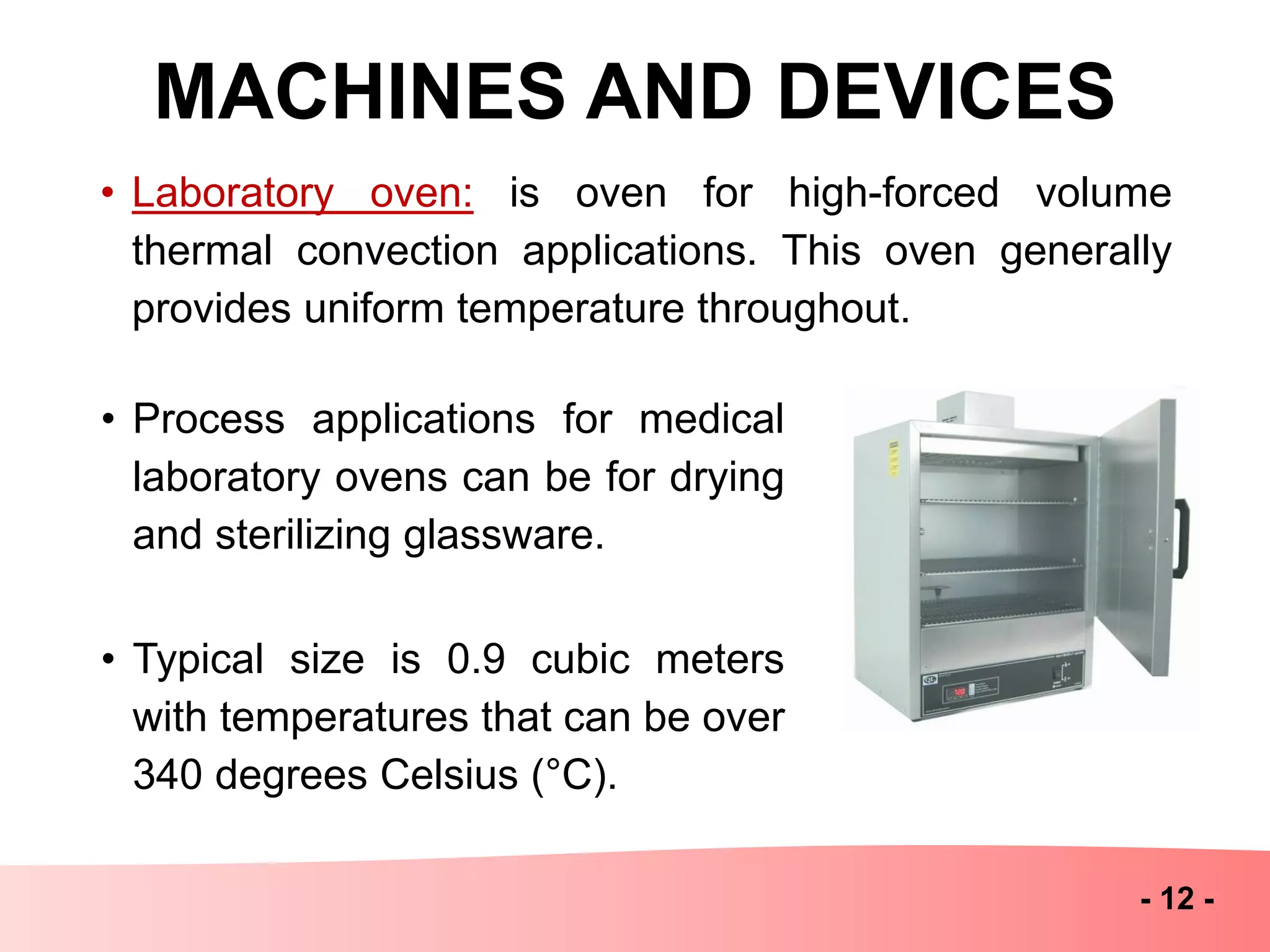 MACHINES AND DEVICES
- 12 -
• Laboratory oven: is oven for high-forced volume
thermal convection applications. This oven generally
provides uniform temperature throughout.
• Process applications for medical
laboratory ovens can be for drying
and sterilizing glassware.
• Typical size is 0.9 cubic meters
with temperatures that can be over
340 degrees Celsius (°C).
 