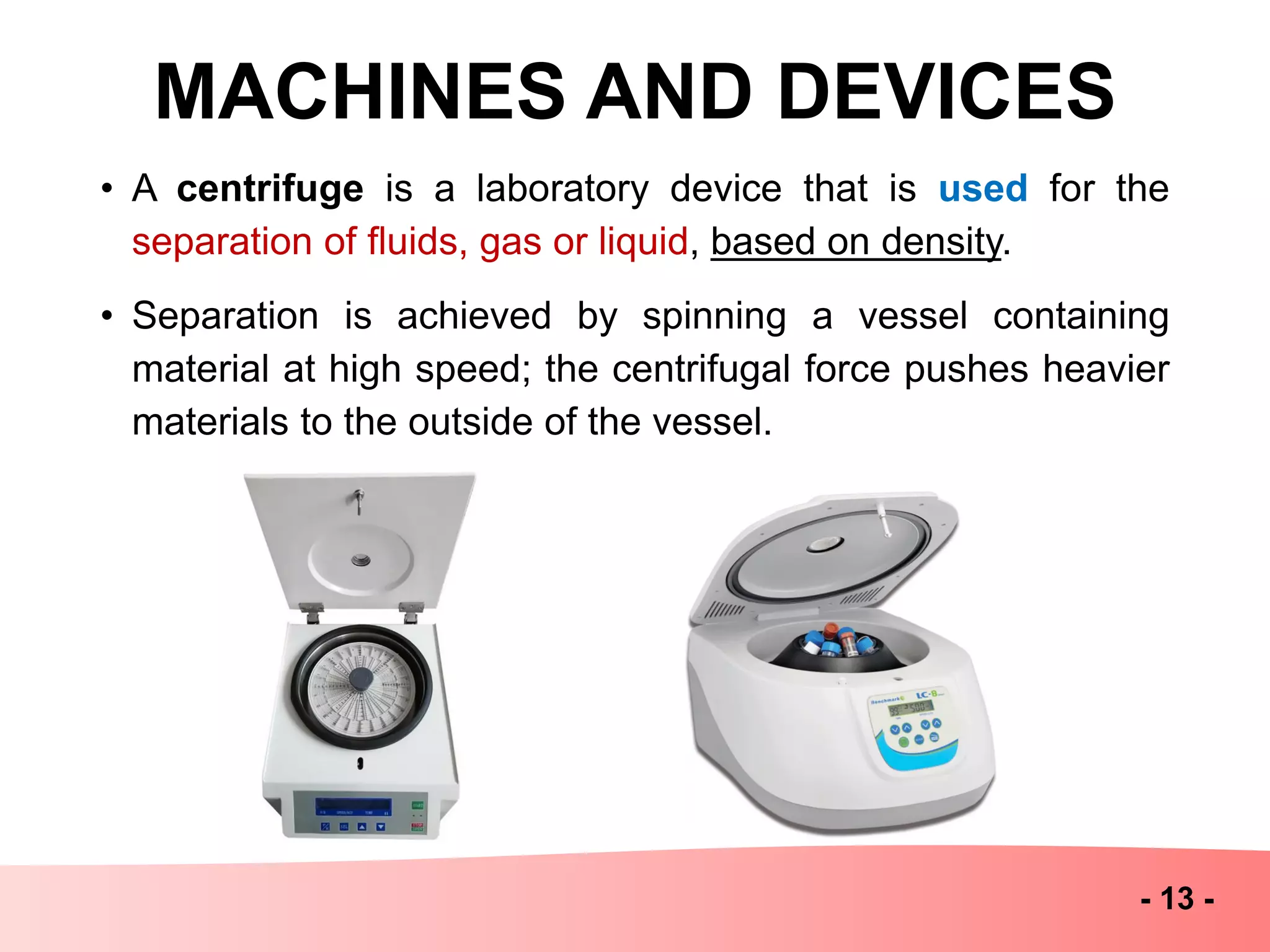 MACHINES AND DEVICES
- 13 -
• A centrifuge is a laboratory device that is used for the
separation of fluids, gas or liquid, based on density.
• Separation is achieved by spinning a vessel containing
material at high speed; the centrifugal force pushes heavier
materials to the outside of the vessel.
 
