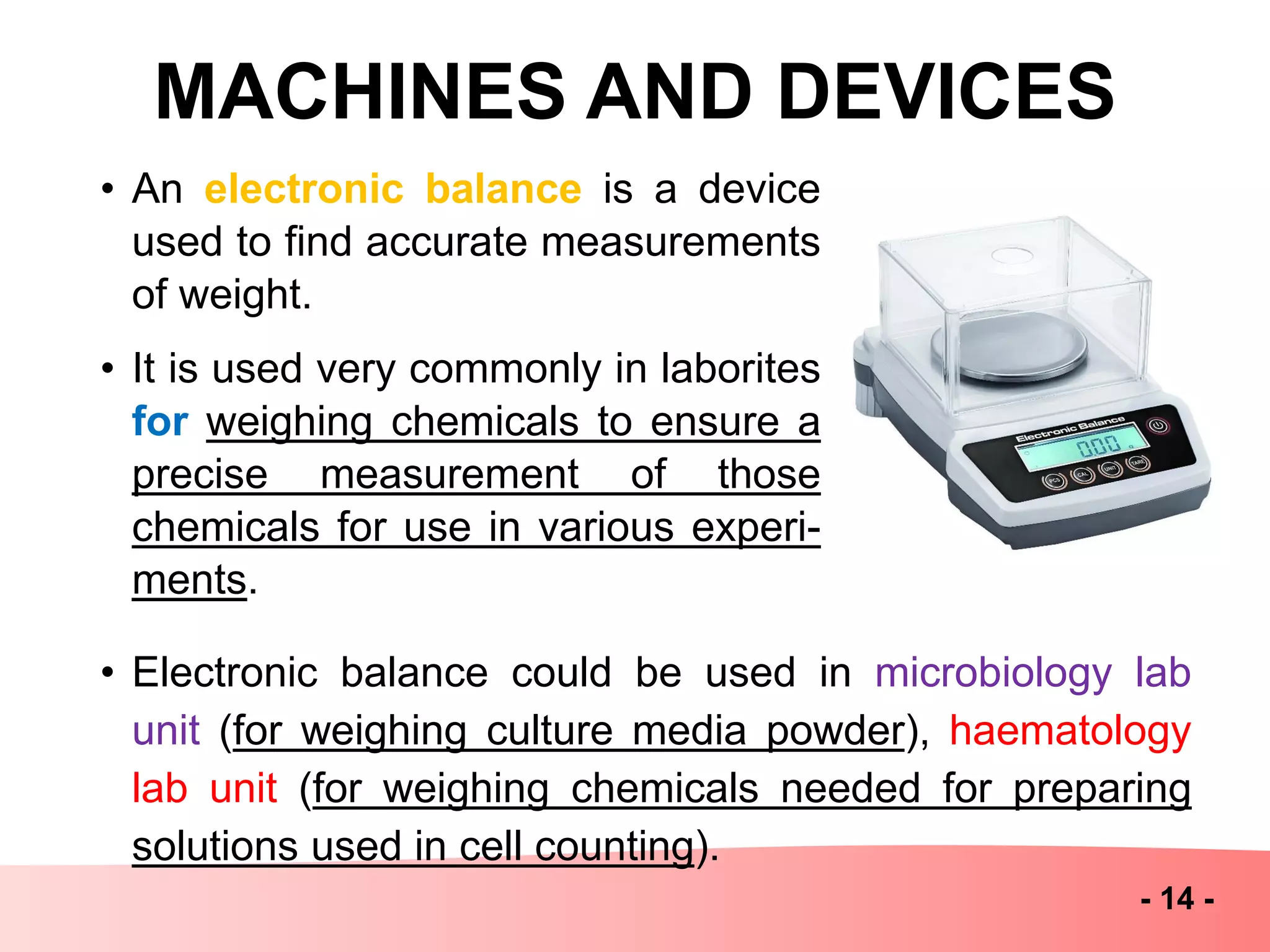 MACHINES AND DEVICES
- 14 -
• An electronic balance is a device
used to find accurate measurements
of weight.
• It is used very commonly in laborites
for weighing chemicals to ensure a
precise measurement of those
chemicals for use in various experi-
ments.
• Electronic balance could be used in microbiology lab
unit (for weighing culture media powder), haematology
lab unit (for weighing chemicals needed for preparing
solutions used in cell counting).
 
