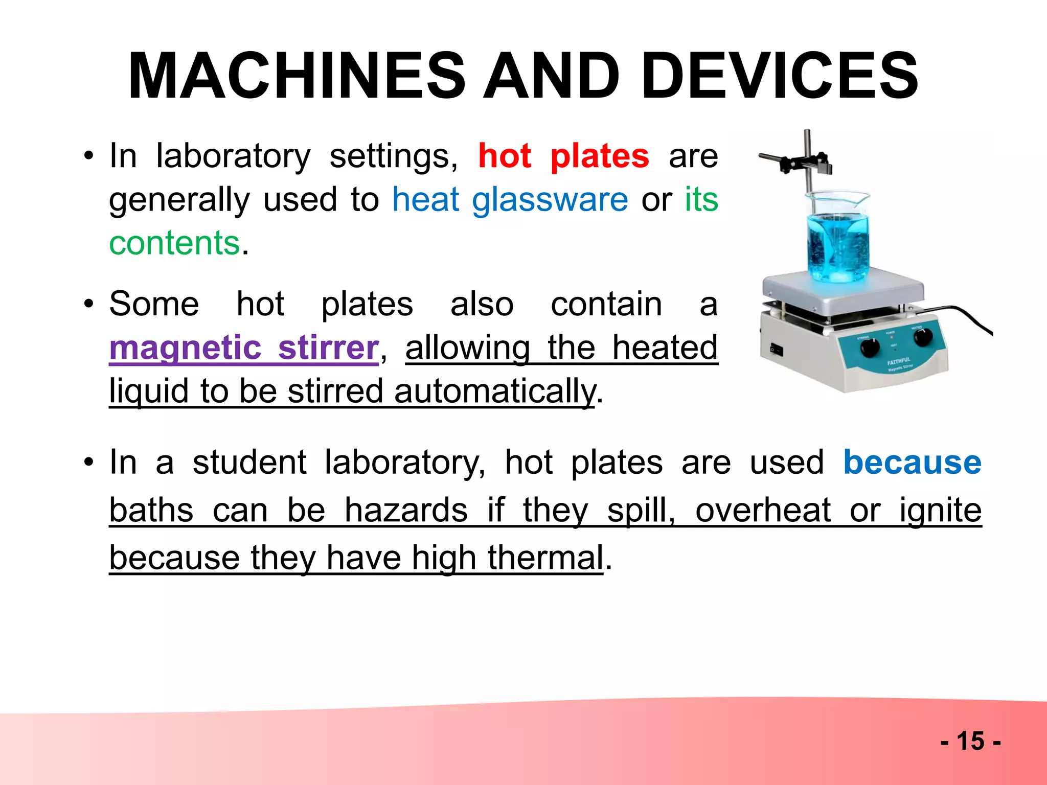 MACHINES AND DEVICES
- 15 -
• In laboratory settings, hot plates are
generally used to heat glassware or its
contents.
• Some hot plates also contain a
magnetic stirrer, allowing the heated
liquid to be stirred automatically.
• In a student laboratory, hot plates are used because
baths can be hazards if they spill, overheat or ignite
because they have high thermal.
 