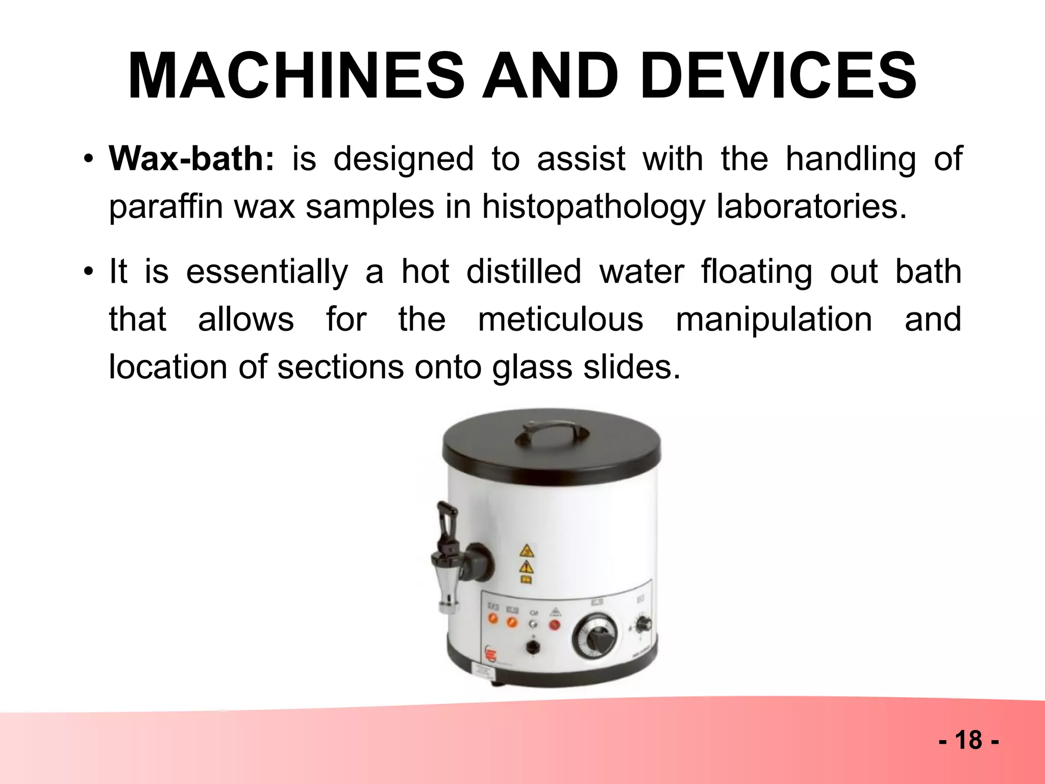 MACHINES AND DEVICES
- 18 -
• Wax-bath: is designed to assist with the handling of
paraffin wax samples in histopathology laboratories.
• It is essentially a hot distilled water floating out bath
that allows for the meticulous manipulation and
location of sections onto glass slides.
 
