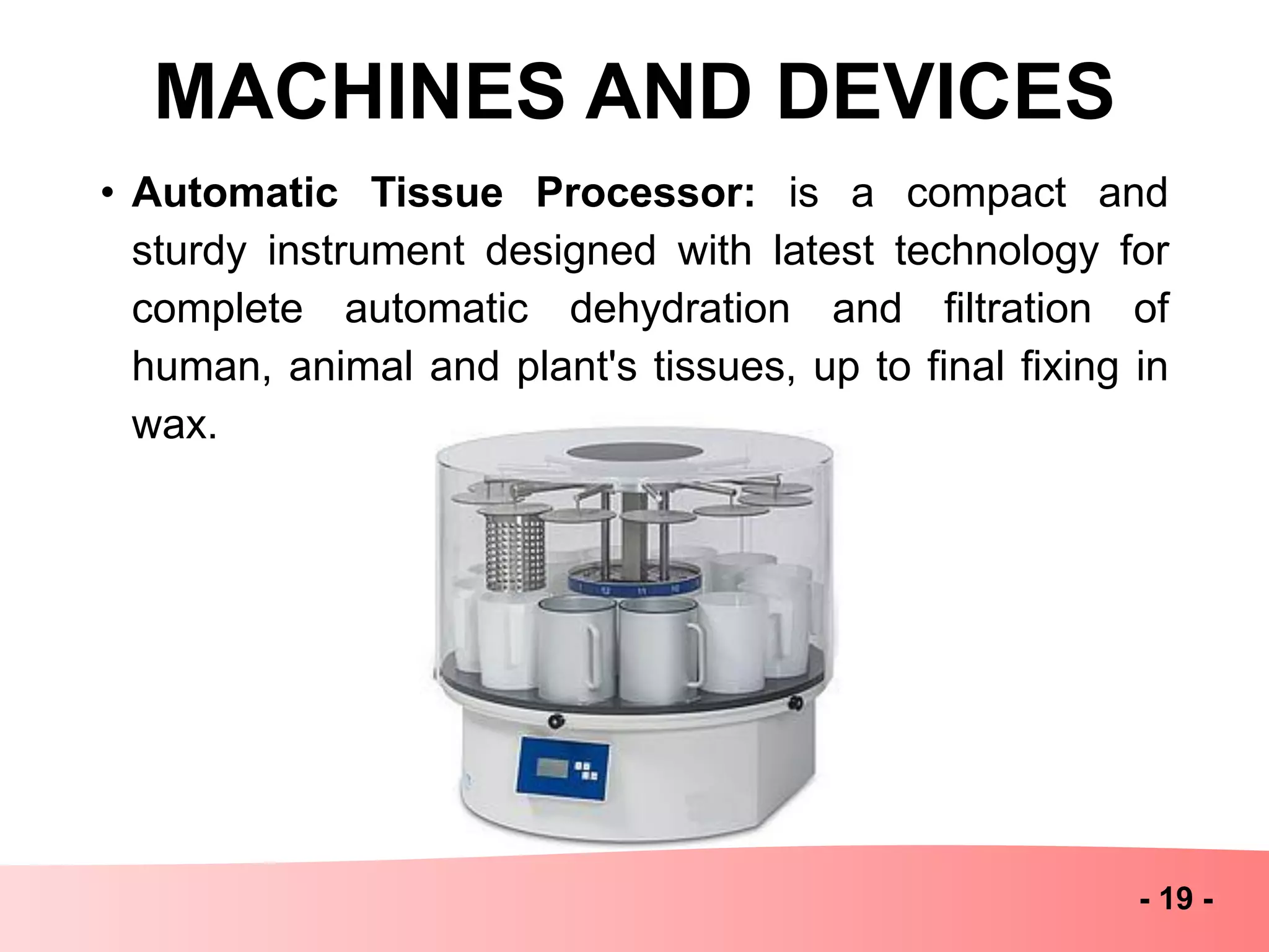 MACHINES AND DEVICES
- 19 -
• Automatic Tissue Processor: is a compact and
sturdy instrument designed with latest technology for
complete automatic dehydration and filtration of
human, animal and plant's tissues, up to final fixing in
wax.
 