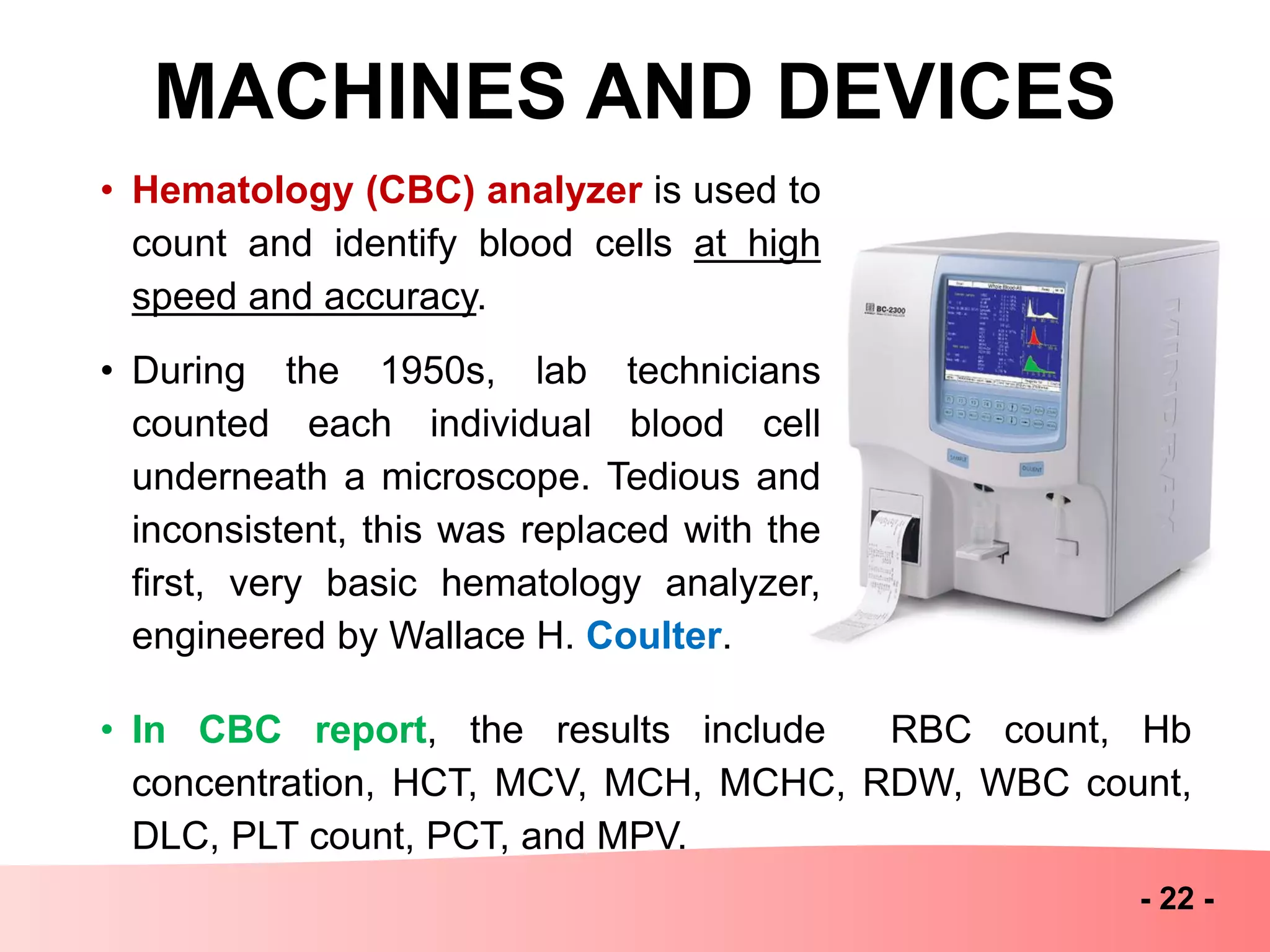 MACHINES AND DEVICES
- 22 -
• Hematology (CBC) analyzer is used to
count and identify blood cells at high
speed and accuracy.
• During the 1950s, lab technicians
counted each individual blood cell
underneath a microscope. Tedious and
inconsistent, this was replaced with the
first, very basic hematology analyzer,
engineered by Wallace H. Coulter.
• In CBC report, the results include RBC count, Hb
concentration, HCT, MCV, MCH, MCHC, RDW, WBC count,
DLC, PLT count, PCT, and MPV.
 