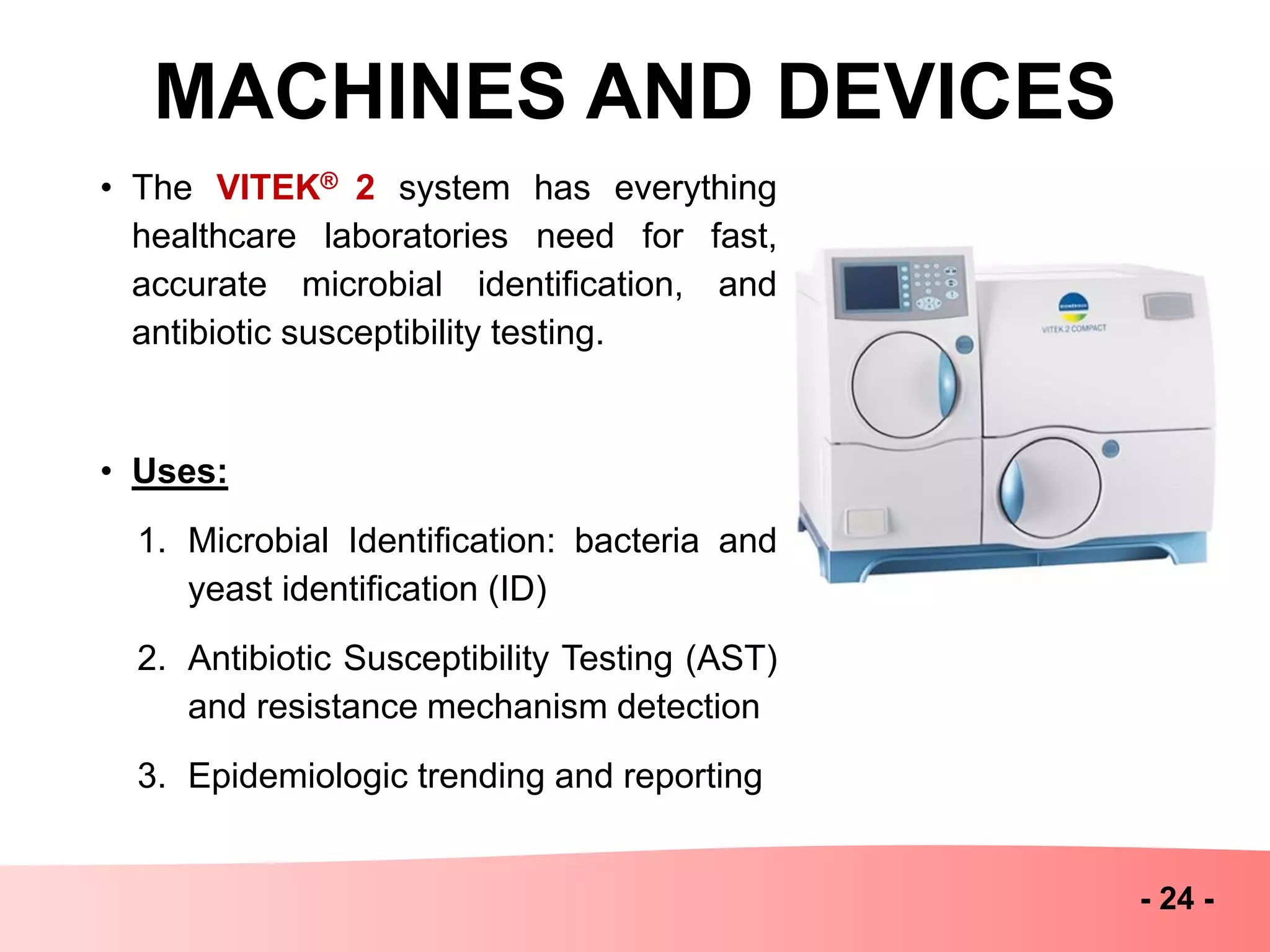 MACHINES AND DEVICES
- 24 -
• The VITEK® 2 system has everything
healthcare laboratories need for fast,
accurate microbial identification, and
antibiotic susceptibility testing.
• Uses:
1. Microbial Identification: bacteria and
yeast identification (ID)
2. Antibiotic Susceptibility Testing (AST)
and resistance mechanism detection
3. Epidemiologic trending and reporting
 