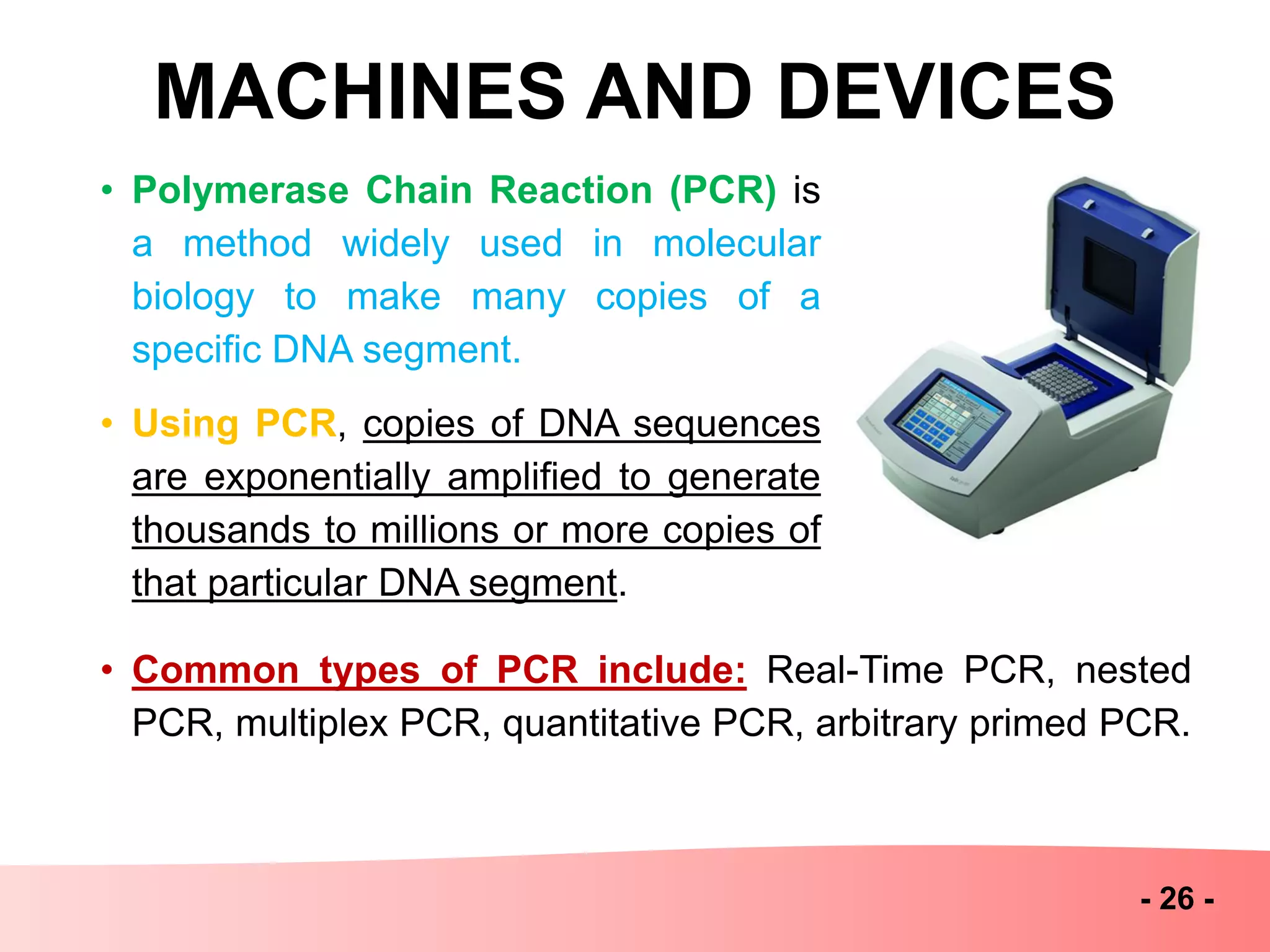 MACHINES AND DEVICES
- 26 -
• Polymerase Chain Reaction (PCR) is
a method widely used in molecular
biology to make many copies of a
specific DNA segment.
• Using PCR, copies of DNA sequences
are exponentially amplified to generate
thousands to millions or more copies of
that particular DNA segment.
• Common types of PCR include: Real-Time PCR, nested
PCR, multiplex PCR, quantitative PCR, arbitrary primed PCR.
 