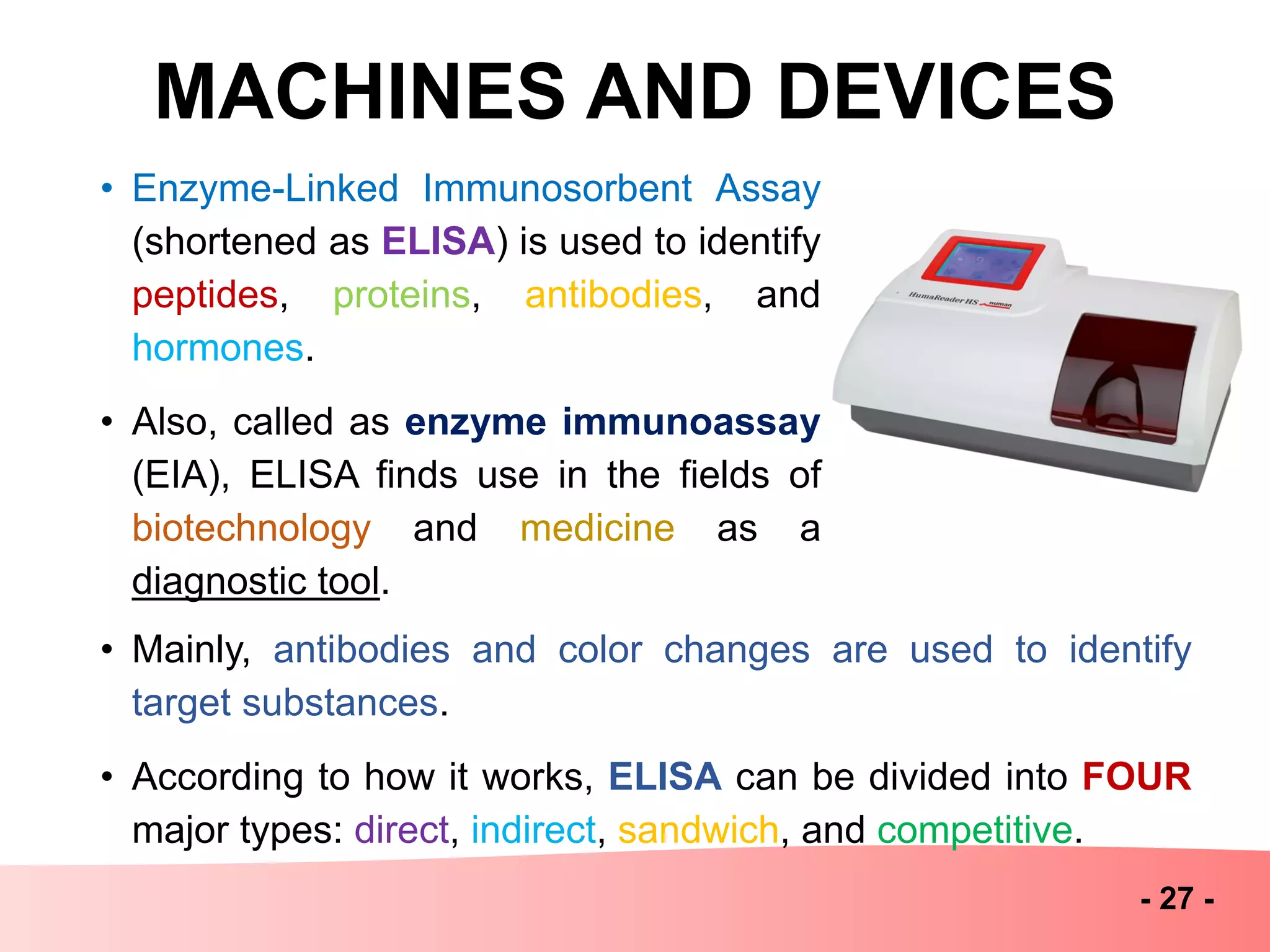 MACHINES AND DEVICES
- 27 -
• Enzyme-Linked Immunosorbent Assay
(shortened as ELISA) is used to identify
peptides, proteins, antibodies, and
hormones.
• Also, called as enzyme immunoassay
(EIA), ELISA finds use in the fields of
biotechnology and medicine as a
diagnostic tool.
• Mainly, antibodies and color changes are used to identify
target substances.
• According to how it works, ELISA can be divided into FOUR
major types: direct, indirect, sandwich, and competitive.
 