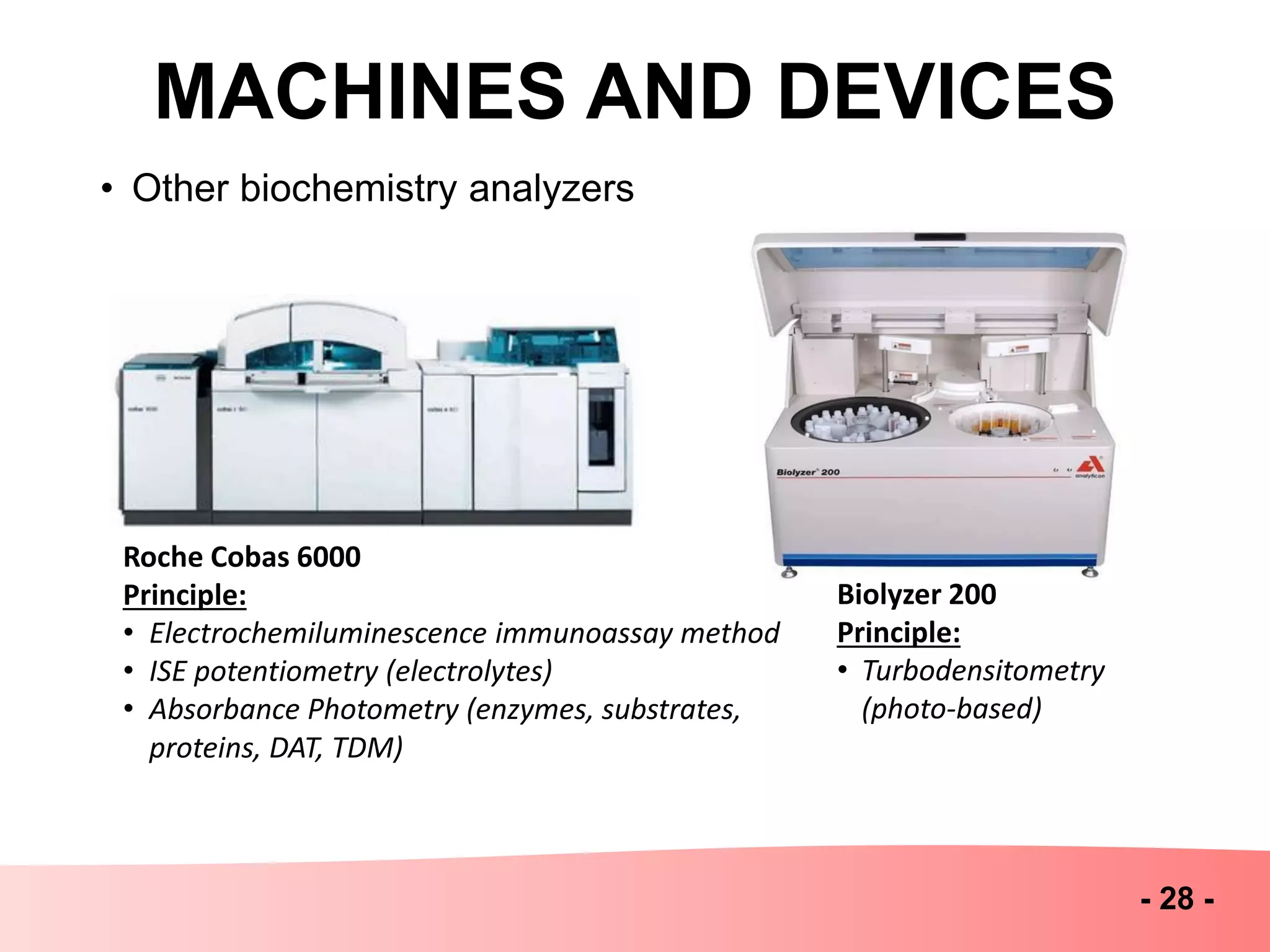MACHINES AND DEVICES
- 28 -
• Other biochemistry analyzers
Roche Cobas 6000
Principle:
• Electrochemiluminescence immunoassay method
• ISE potentiometry (electrolytes)
• Absorbance Photometry (enzymes, substrates,
proteins, DAT, TDM)
Biolyzer 200
Principle:
• Turbodensitometry
(photo-based)
 