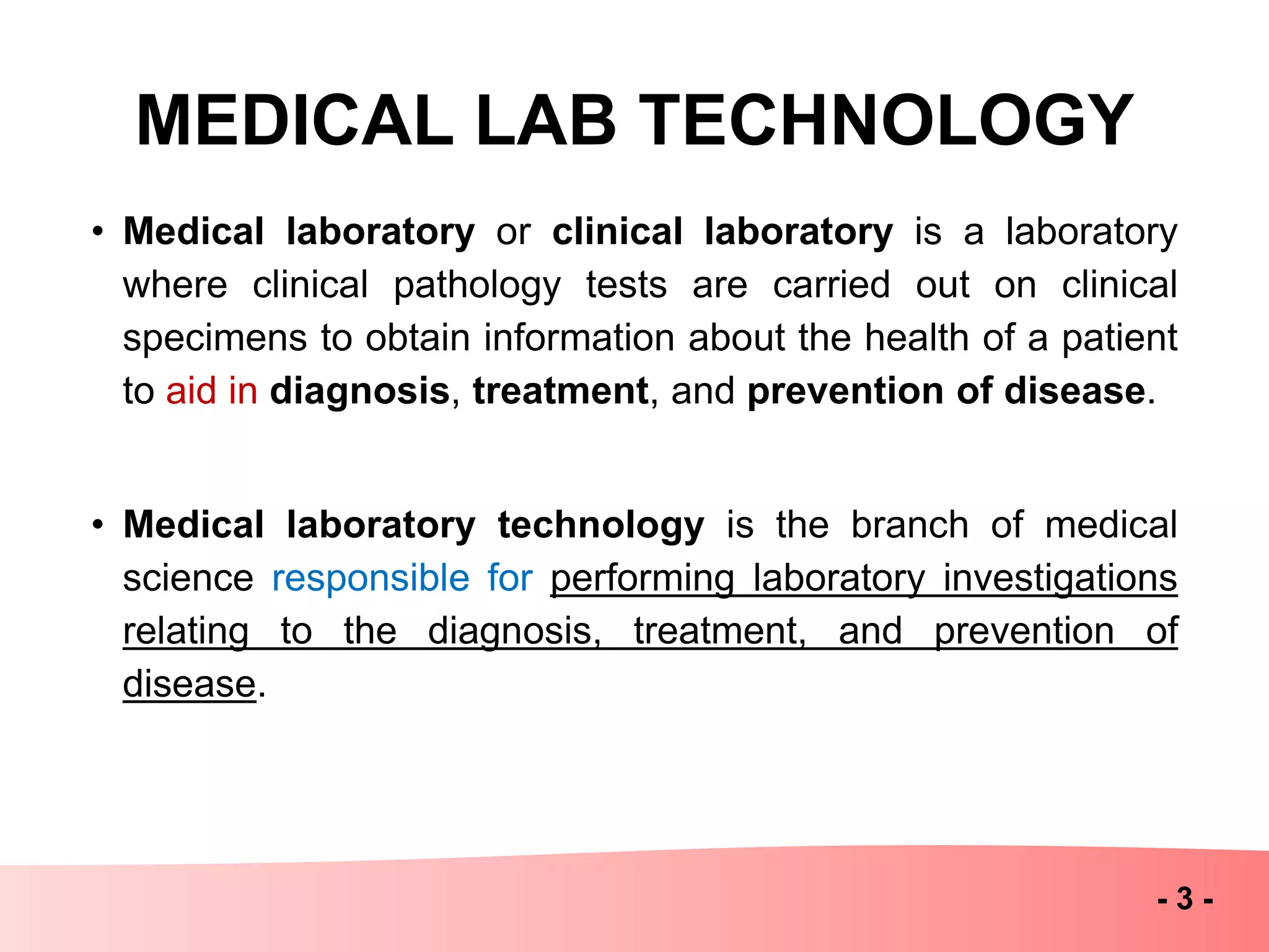 MEDICAL LAB TECHNOLOGY
• Medical laboratory or clinical laboratory is a laboratory
where clinical pathology tests are carried out on clinical
specimens to obtain information about the health of a patient
to aid in diagnosis, treatment, and prevention of disease.
• Medical laboratory technology is the branch of medical
science responsible for performing laboratory investigations
relating to the diagnosis, treatment, and prevention of
disease.
- 3 -
 