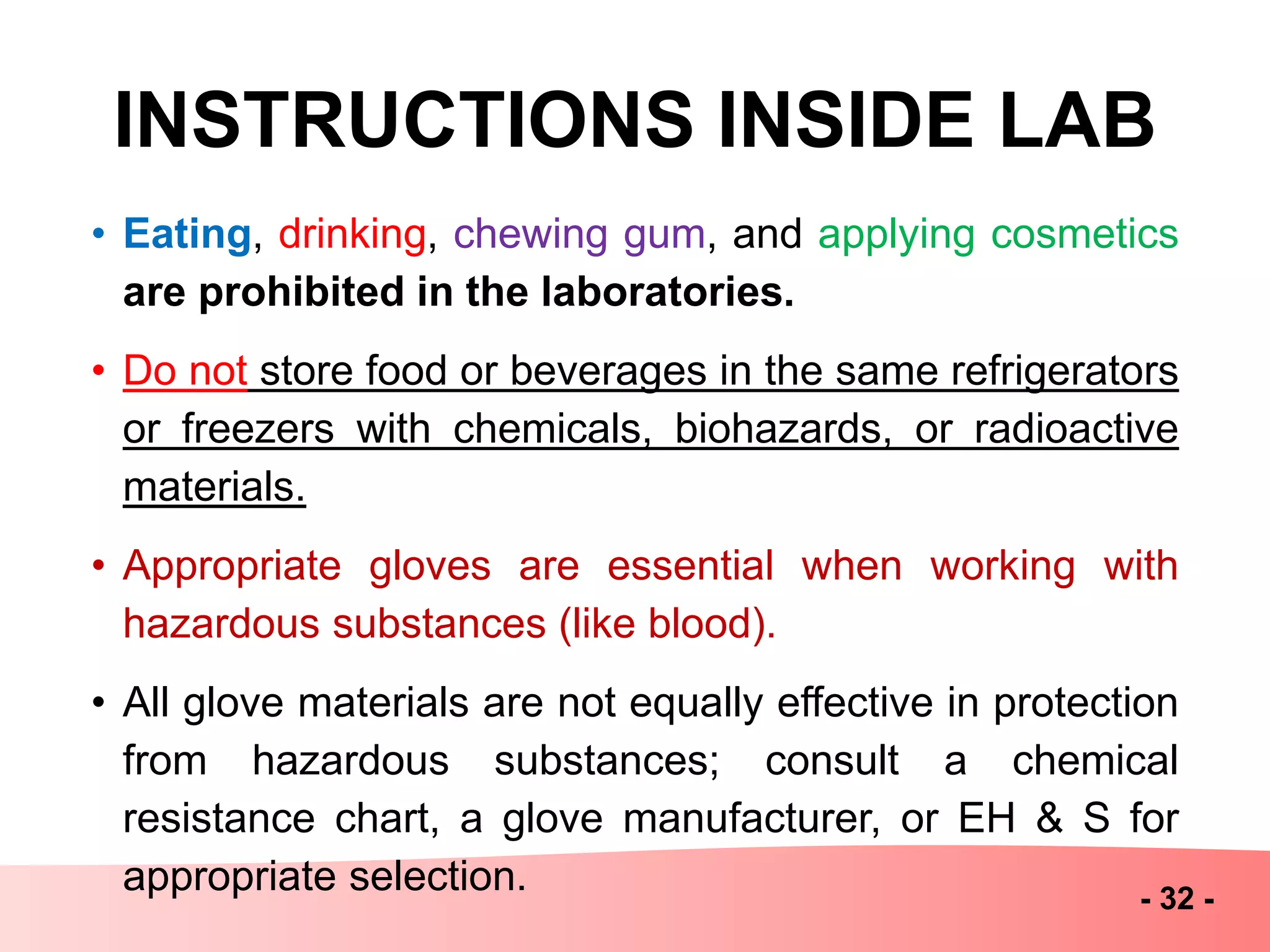 INSTRUCTIONS INSIDE LAB
• Eating, drinking, chewing gum, and applying cosmetics
are prohibited in the laboratories.
• Do not store food or beverages in the same refrigerators
or freezers with chemicals, biohazards, or radioactive
materials.
• Appropriate gloves are essential when working with
hazardous substances (like blood).
• All glove materials are not equally effective in protection
from hazardous substances; consult a chemical
resistance chart, a glove manufacturer, or EH & S for
appropriate selection. - 32 -
 