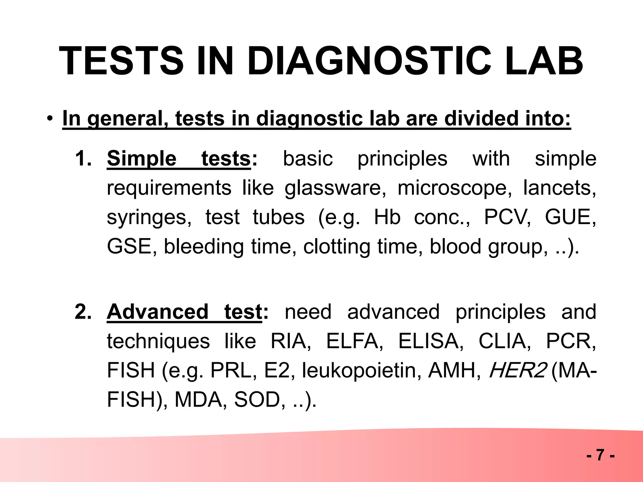 TESTS IN DIAGNOSTIC LAB
• In general, tests in diagnostic lab are divided into:
1. Simple tests: basic principles with simple
requirements like glassware, microscope, lancets,
syringes, test tubes (e.g. Hb conc., PCV, GUE,
GSE, bleeding time, clotting time, blood group, ..).
2. Advanced test: need advanced principles and
techniques like RIA, ELFA, ELISA, CLIA, PCR,
FISH (e.g. PRL, E2, leukopoietin, AMH, HER2 (MA-
FISH), MDA, SOD, ..).
- 7 -
 