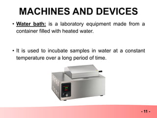 MACHINES AND DEVICES
- 11 -
• Water bath: is a laboratory equipment made from a
container filled with heated water.
• It is used to incubate samples in water at a constant
temperature over a long period of time.
 