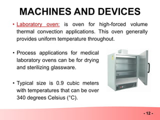 MACHINES AND DEVICES
- 12 -
• Laboratory oven: is oven for high-forced volume
thermal convection applications. This oven generally
provides uniform temperature throughout.
• Process applications for medical
laboratory ovens can be for drying
and sterilizing glassware.
• Typical size is 0.9 cubic meters
with temperatures that can be over
340 degrees Celsius (°C).
 